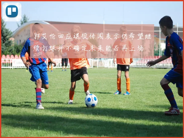 郭艾伦回应退役传闻表示仍希望继续打球并不确定未来能否再上场