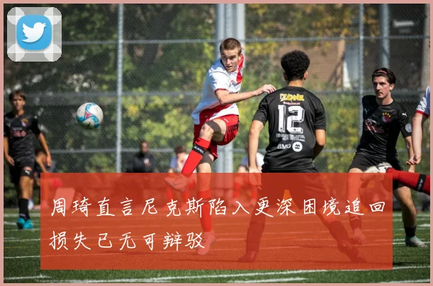 周琦直言尼克斯陷入更深困境追回损失已无可辩驳