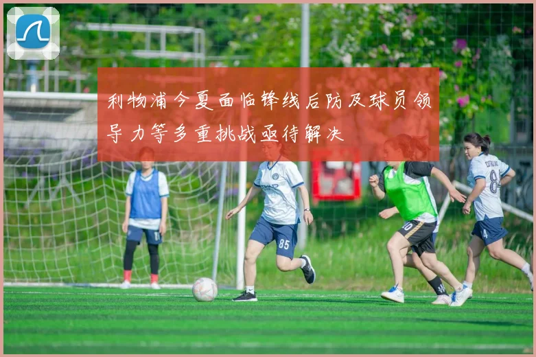 利物浦今夏面临锋线后防及球员领导力等多重挑战亟待解决
