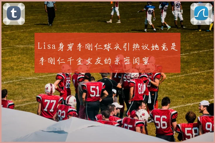 Lisa身穿李刚仁球衣引热议她竟是李刚仁千金女友的亲密闺蜜