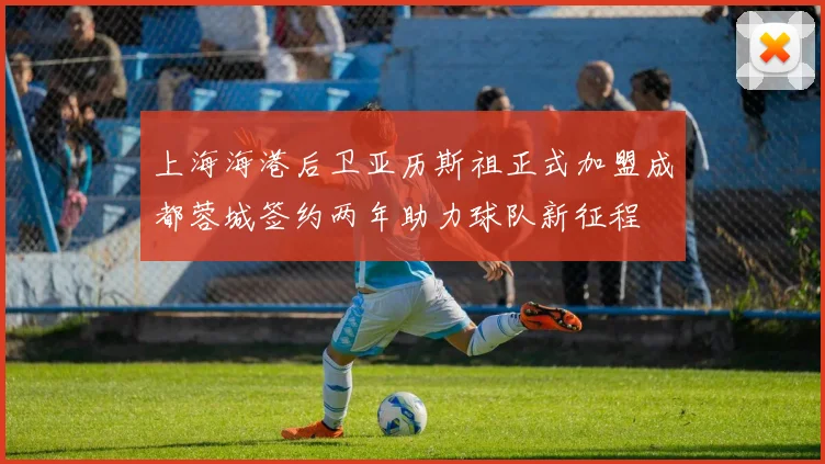 上海海港后卫亚历斯祖正式加盟成都蓉城签约两年助力球队新征程