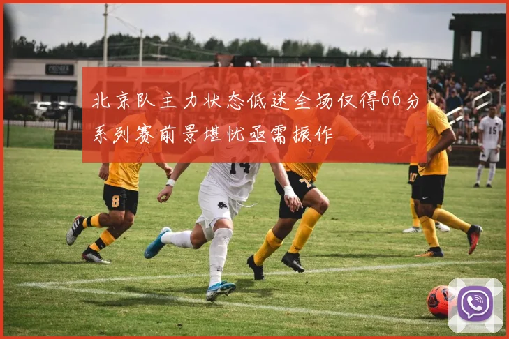 北京队主力状态低迷全场仅得66分系列赛前景堪忧亟需振作