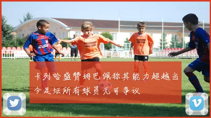 卡列哈盛赞姆巴佩称其能力超越当今足坛所有球员无可争议