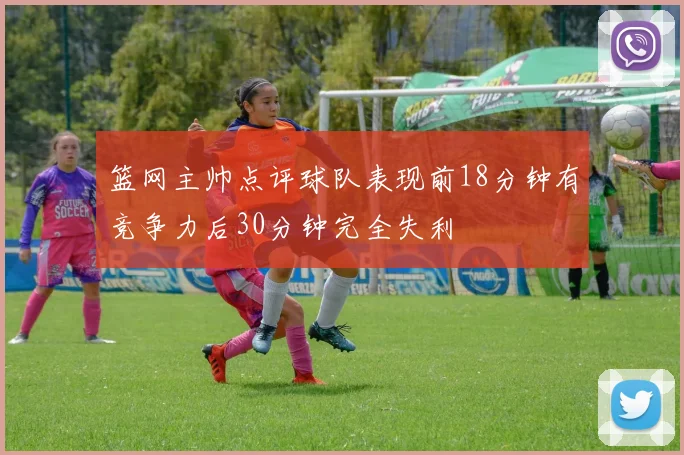 篮网主帅点评球队表现前18分钟有竞争力后30分钟完全失利