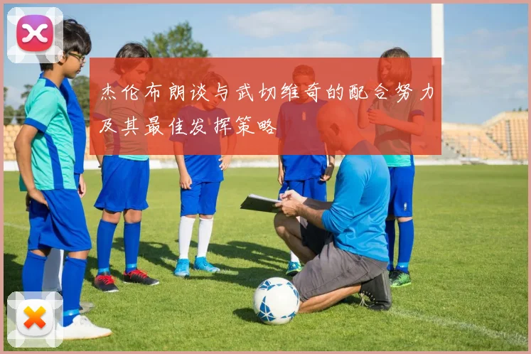 杰伦布朗谈与武切维奇的配合努力及其最佳发挥策略