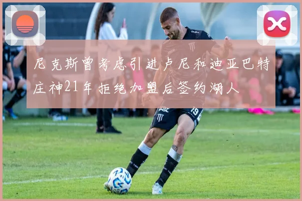 尼克斯曾考虑引进卢尼和迪亚巴特庄神21年拒绝加盟后签约湖人