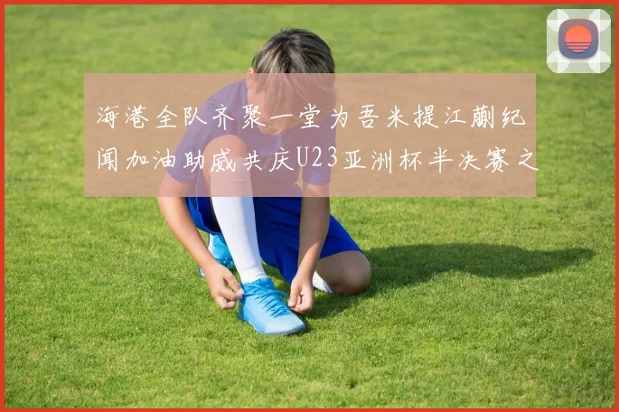 海港全队齐聚一堂为吾米提江蒯纪闻加油助威共庆U23亚洲杯半决赛之夜