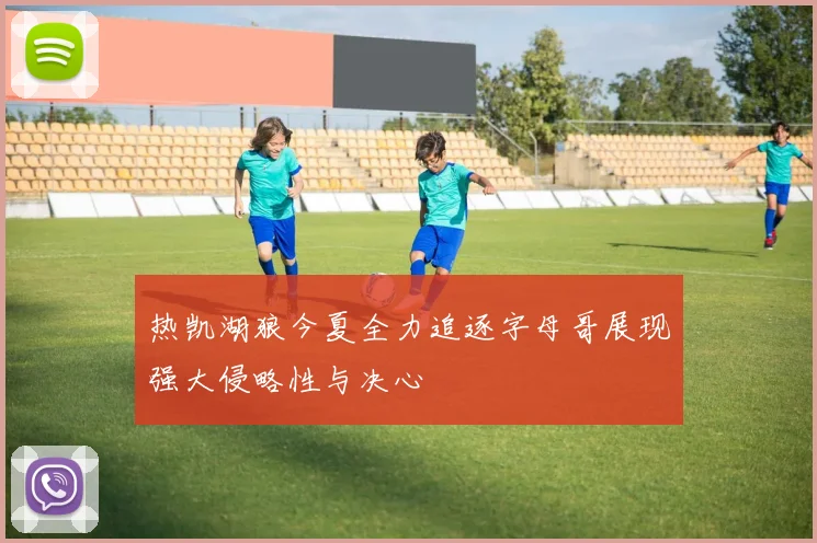 热凯湖狼今夏全力追逐字母哥展现强大侵略性与决心
