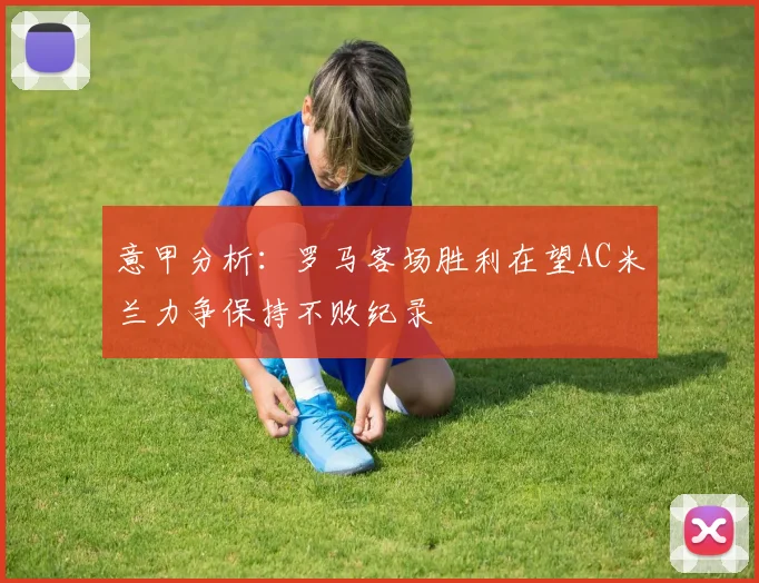 意甲分析：罗马客场胜利在望AC米兰力争保持不败纪录