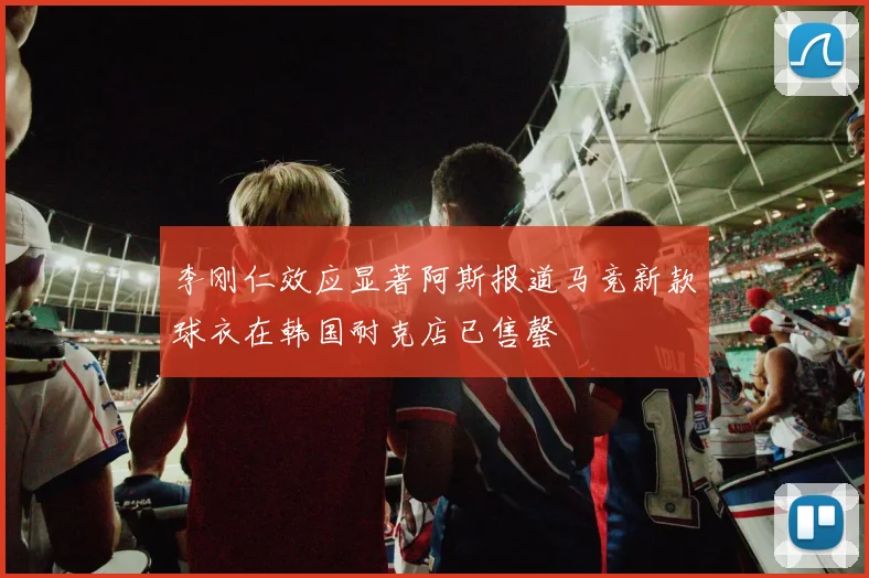 李刚仁效应显著阿斯报道马竞新款球衣在韩国耐克店已售罄