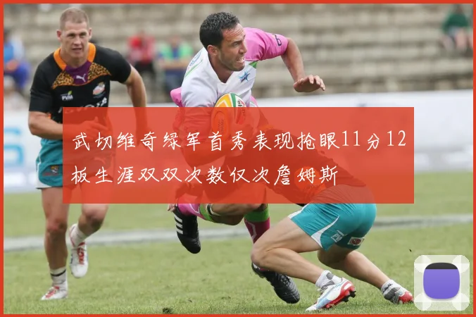 武切维奇绿军首秀表现抢眼11分12板生涯双双次数仅次詹姆斯