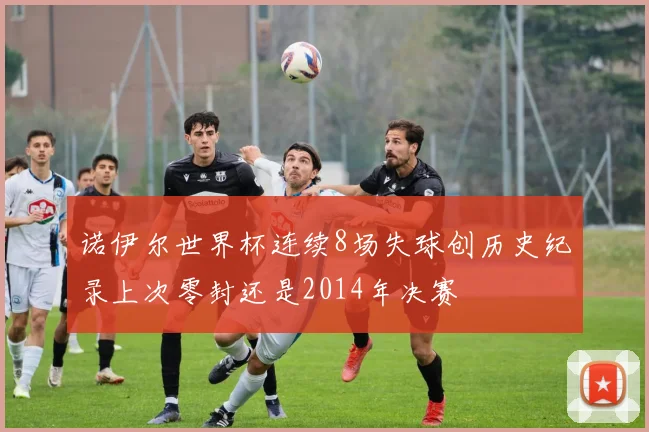 诺伊尔世界杯连续8场失球创历史纪录上次零封还是2014年决赛