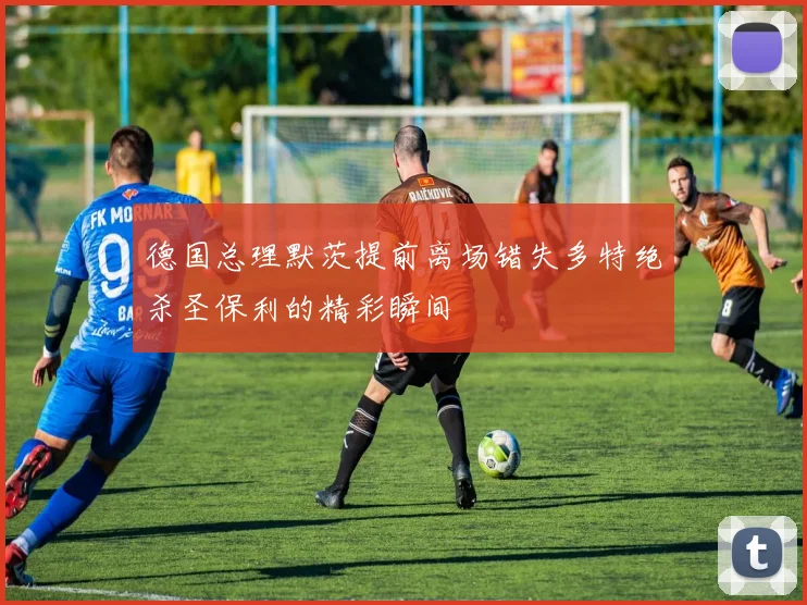 德国总理默茨提前离场错失多特绝杀圣保利的精彩瞬间