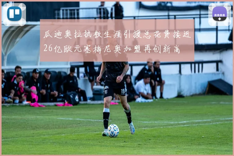 瓜迪奥拉执教生涯引援总花费接近26亿欧元塞梅尼奥加盟再创新高