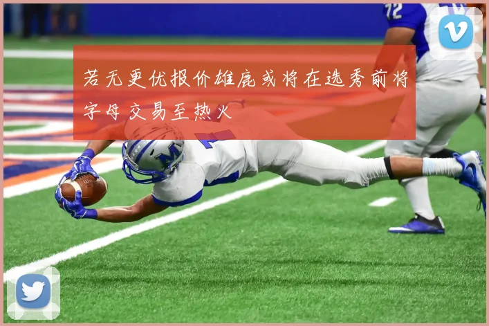 若无更优报价雄鹿或将在选秀前将字母交易至热火