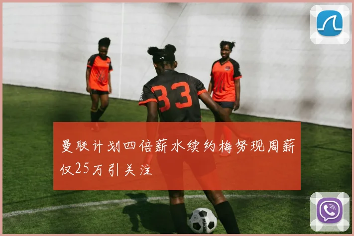 曼联计划四倍薪水续约梅努现周薪仅25万引关注