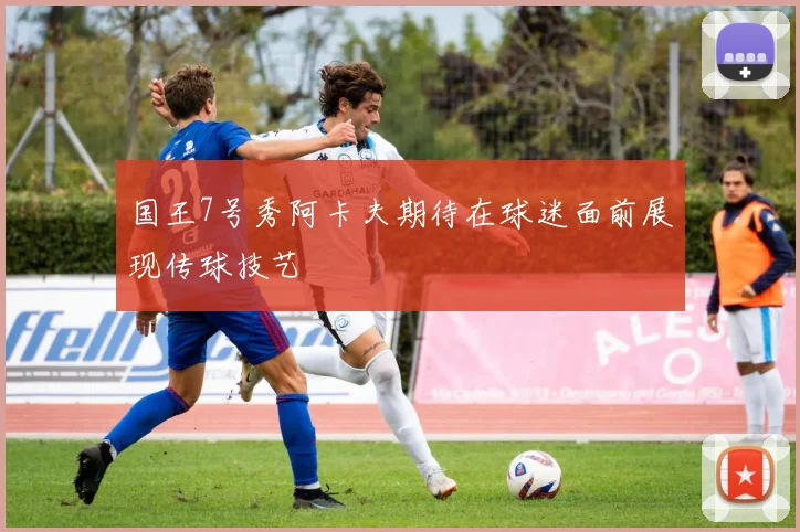 国王7号秀阿卡夫期待在球迷面前展现传球技艺