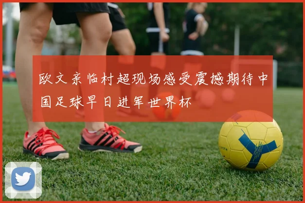 欧文亲临村超现场感受震撼期待中国足球早日进军世界杯