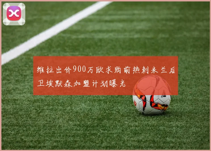 维拉出价900万欧求购前热刺米兰后卫埃默森加盟计划曝光