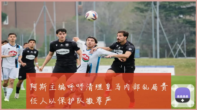 阿斯主编呼吁清理皇马内部乱局责任人以保护队徽尊严