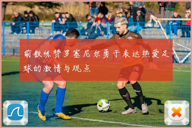 前教练赞罗塞尼尔勇于表达热爱足球的激情与观点