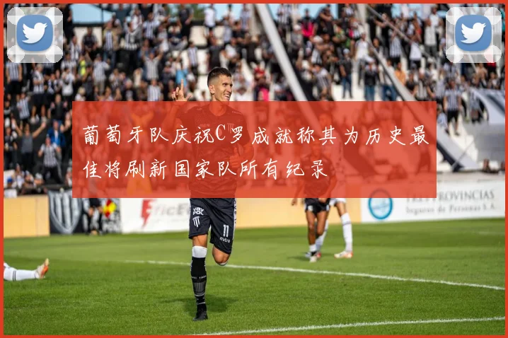 葡萄牙队庆祝C罗成就称其为历史最佳将刷新国家队所有纪录