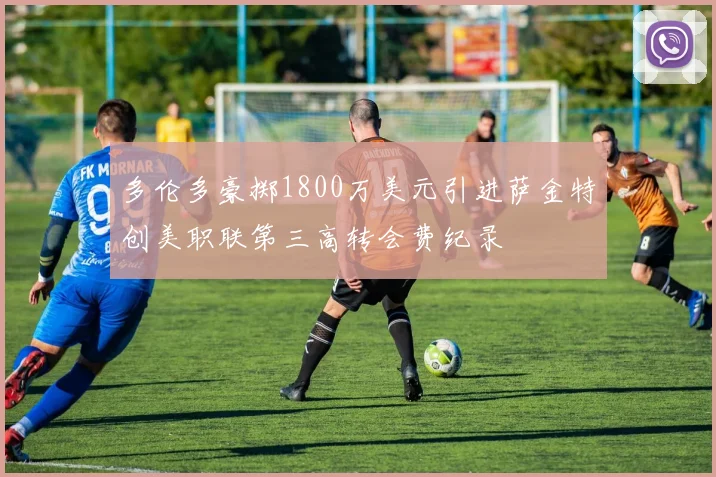 多伦多豪掷1800万美元引进萨金特创美职联第三高转会费纪录