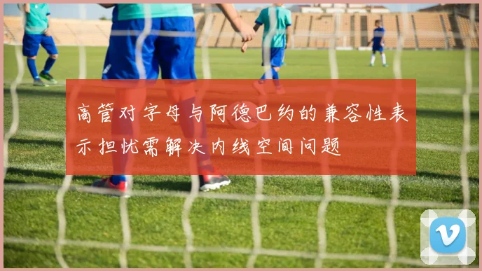 高管对字母与阿德巴约的兼容性表示担忧需解决内线空间问题