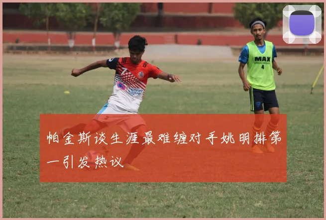 帕金斯谈生涯最难缠对手姚明排第一引发热议