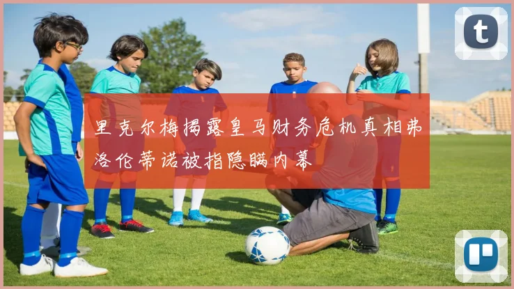 里克尔梅揭露皇马财务危机真相弗洛伦蒂诺被指隐瞒内幕