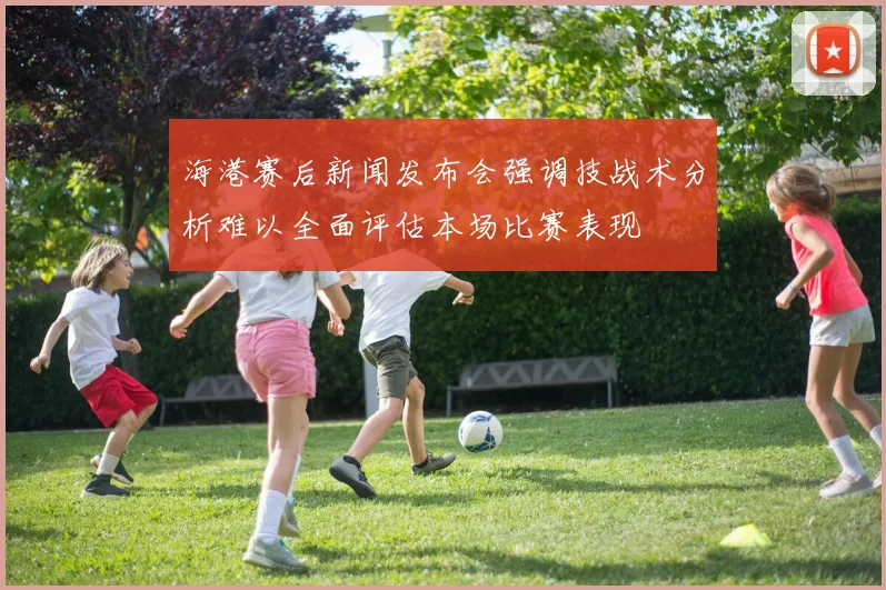 海港赛后新闻发布会强调技战术分析难以全面评估本场比赛表现