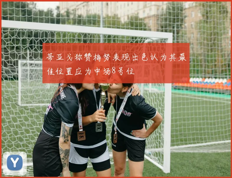 蒂亚戈称赞梅努表现出色认为其最佳位置应为中场8号位